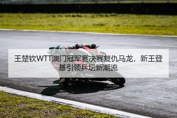 王楚钦WTT澳门冠军赛决赛复仇马龙，新王登基引领乒坛新潮流